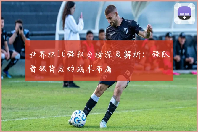 世界杯16强积分榜深度解析：强队晋级背后的战术布局