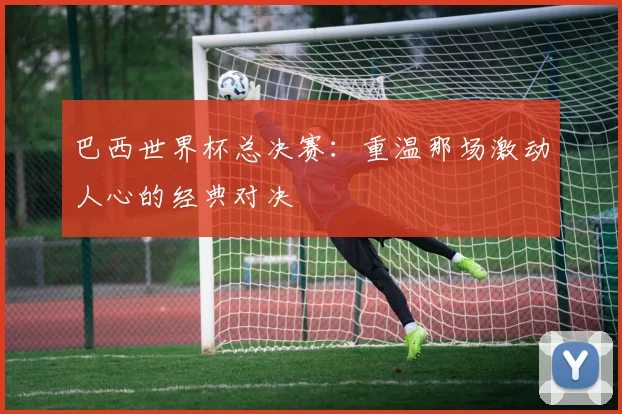 巴西世界杯总决赛：重温那场激动人心的经典对决