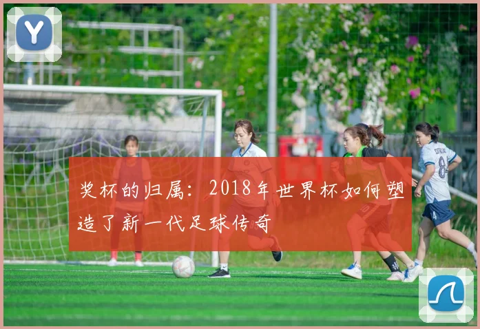 奖杯的归属：2018年世界杯如何塑造了新一代足球传奇