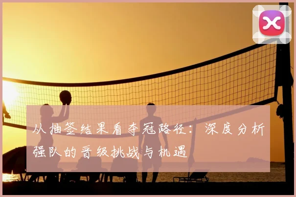 从抽签结果看夺冠路径:深度分析强队的晋级挑战与机遇