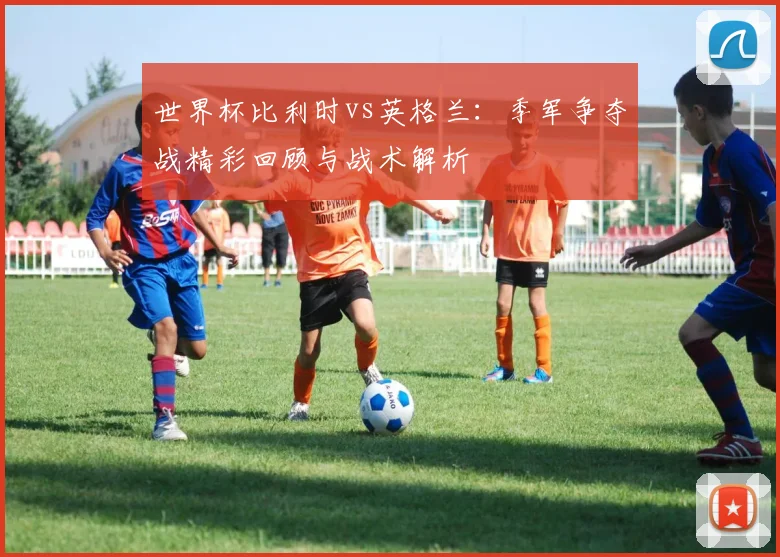 世界杯比利时vs英格兰：季军争夺战精彩回顾与战术解析