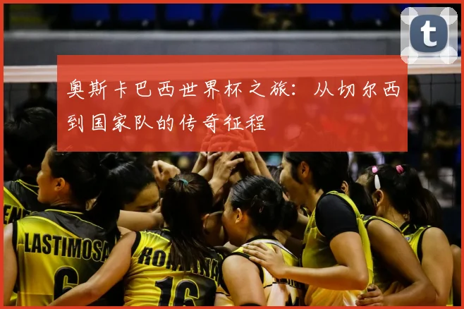 奥斯卡巴西世界杯之旅：从切尔西到国家队的传奇征程