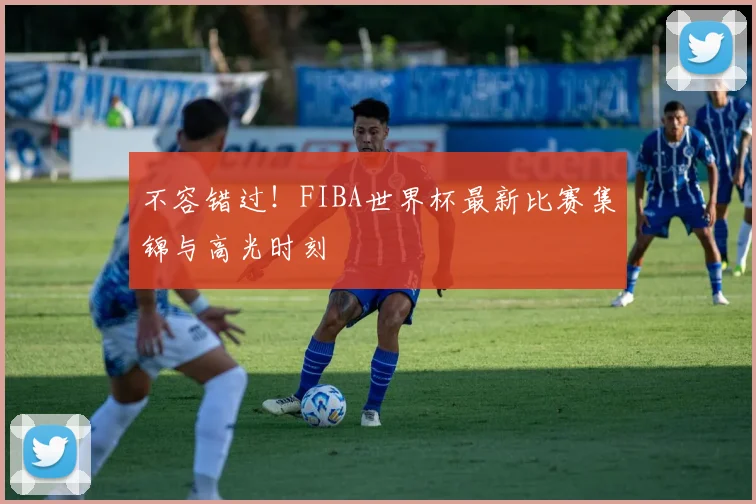 不容错过！FIBA世界杯最新比赛集锦与高光时刻