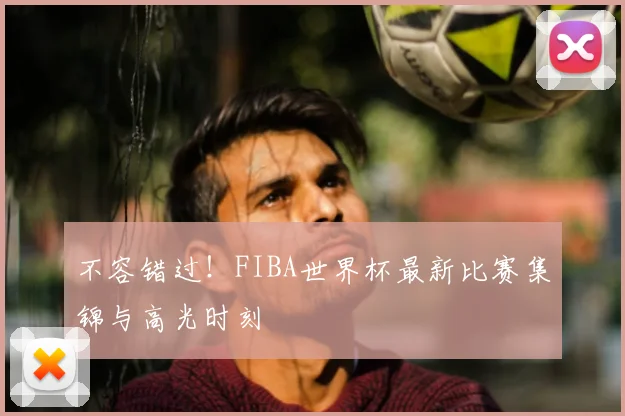 不容错过！FIBA世界杯最新比赛集锦与高光时刻