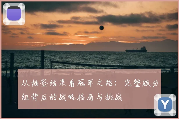从抽签结果看冠军之路:完整版分组背后的战略格局与挑战