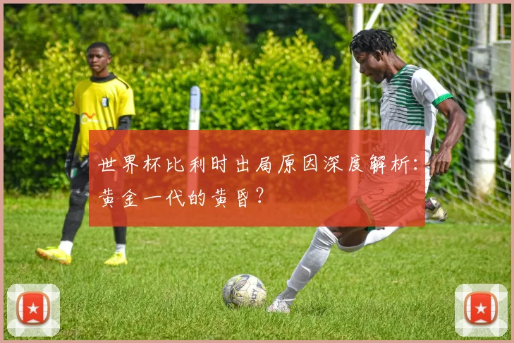 世界杯比利时出局原因深度解析:黄金一代的黄昏?