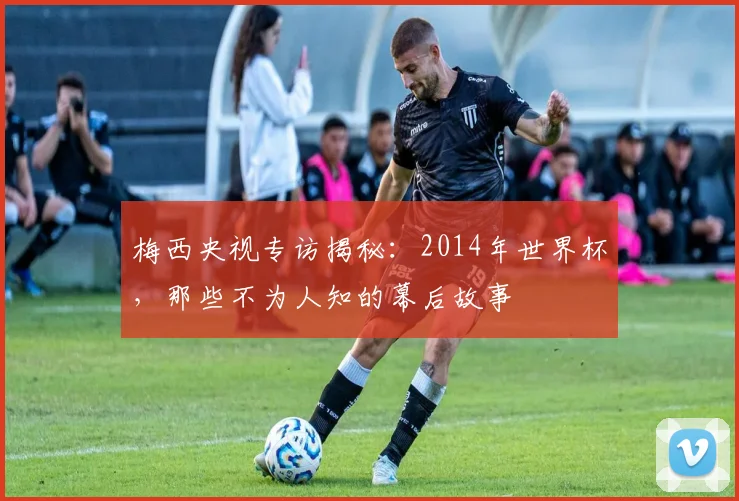 梅西央视专访揭秘：2014年世界杯，那些不为人知的幕后故事