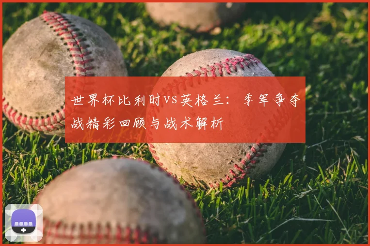 世界杯比利时vs英格兰：季军争夺战精彩回顾与战术解析