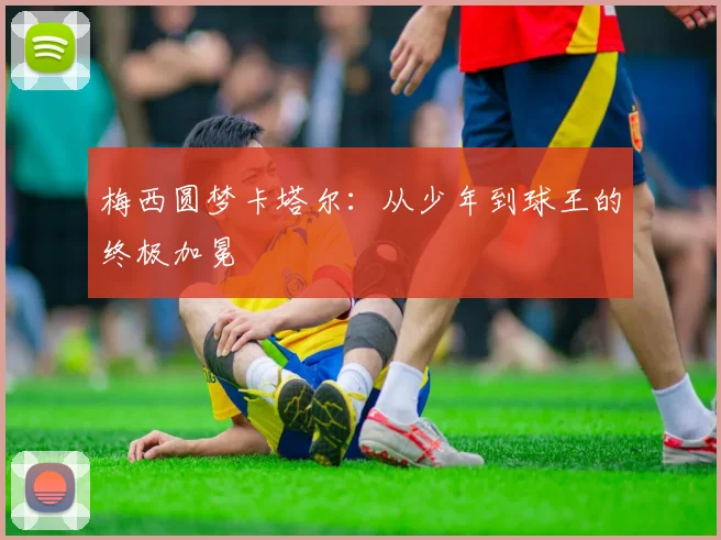 梅西圆梦卡塔尔：从少年到球王的终极加冕