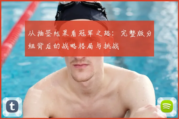 从抽签结果看冠军之路:完整版分组背后的战略格局与挑战