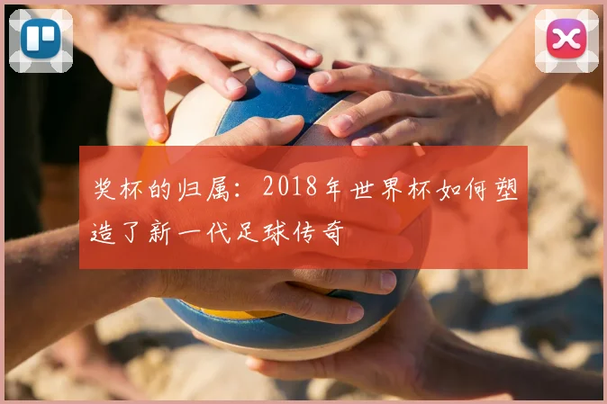 奖杯的归属：2018年世界杯如何塑造了新一代足球传奇